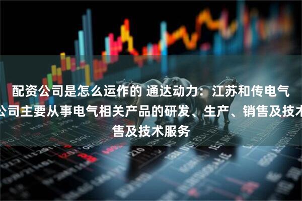 配资公司是怎么运作的 通达动力：江苏和传电气有限公司主要从事电气相关产品的研发、生产、销售及技术服务