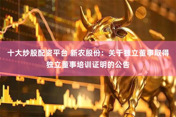 十大炒股配资平台 新农股份：关于独立董事取得独立董事培训证明的公告