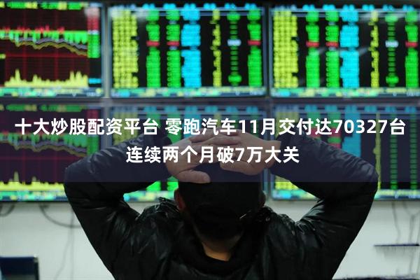 十大炒股配资平台 零跑汽车11月交付达70327台 连续两个月破7万大关