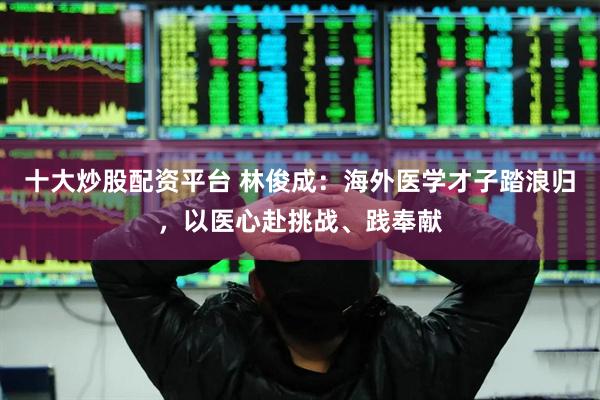 十大炒股配资平台 林俊成：海外医学才子踏浪归，以医心赴挑战、践奉献