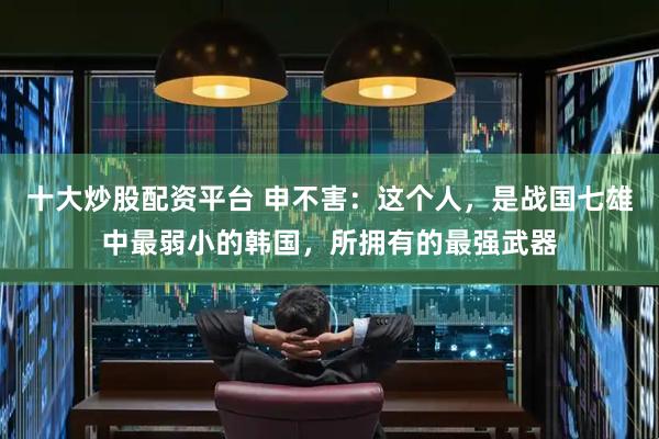 十大炒股配资平台 申不害：这个人，是战国七雄中最弱小的韩国，所拥有的最强武器