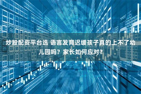 炒股配资平台选 语言发育迟缓孩子真的上不了幼儿园吗？家长如何应对？