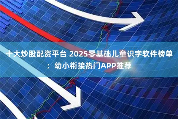 十大炒股配资平台 2025零基础儿童识字软件榜单：幼小衔接热门APP推荐