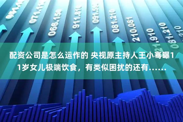 配资公司是怎么运作的 央视原主持人王小骞曝11岁女儿极端饮食，有类似困扰的还有……