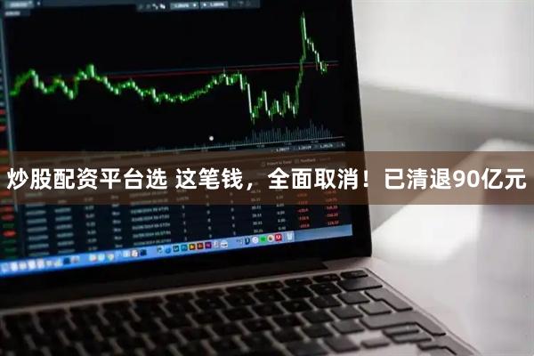 炒股配资平台选 这笔钱，全面取消！已清退90亿元