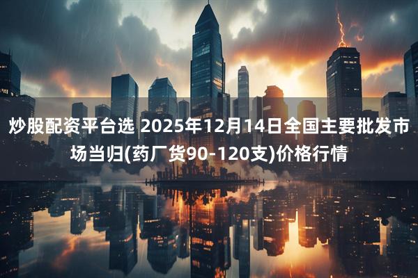 炒股配资平台选 2025年12月14日全国主要批发市场当归(药厂货90-120支)价格行情