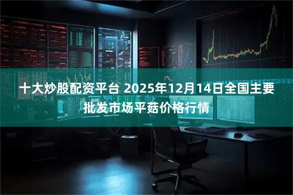 十大炒股配资平台 2025年12月14日全国主要批发市场平菇价格行情