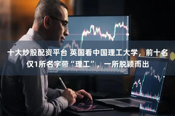 十大炒股配资平台 英国看中国理工大学，前十名仅1所名字带“理工”，一所脱颖而出