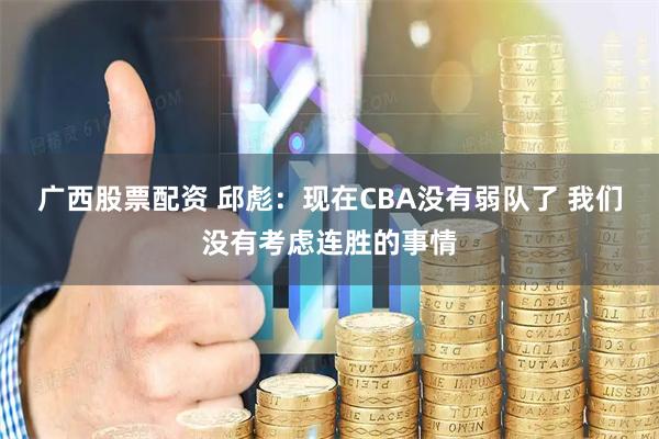 广西股票配资 邱彪：现在CBA没有弱队了 我们没有考虑连胜的事情