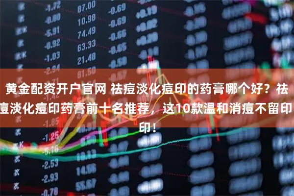 黄金配资开户官网 祛痘淡化痘印的药膏哪个好？祛痘淡化痘印药膏前十名推荐，这10款温和消痘不留印！