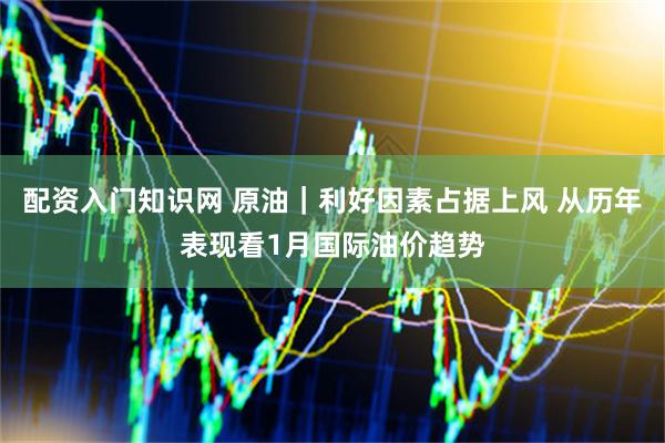 配资入门知识网 原油｜利好因素占据上风 从历年表现看1月国际油价趋势