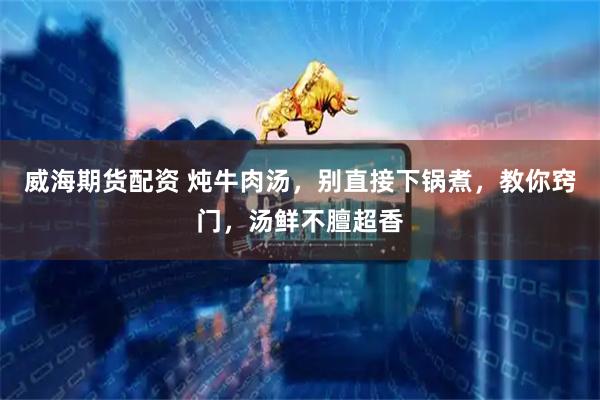 威海期货配资 炖牛肉汤，别直接下锅煮，教你窍门，汤鲜不膻超香