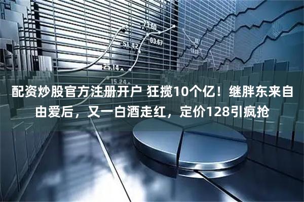 配资炒股官方注册开户 狂揽10个亿！继胖东来自由爱后，又一白酒走红，定价128引疯抢
