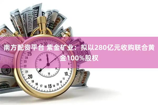 南方配资平台 紫金矿业：拟以280亿元收购联合黄金100%股权