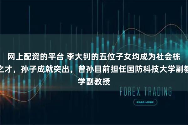 网上配资的平台 李大钊的五位子女均成为社会栋梁之才，孙子成就突出，曾孙目前担任国防科技大学副教授
