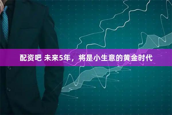 配资吧 未来5年，将是小生意的黄金时代