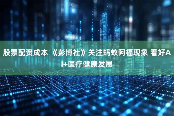 股票配资成本 《彭博社》关注蚂蚁阿福现象 看好AI+医疗健康发展