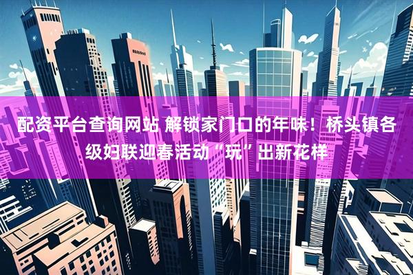 配资平台查询网站 解锁家门口的年味！桥头镇各级妇联迎春活动“玩”出新花样