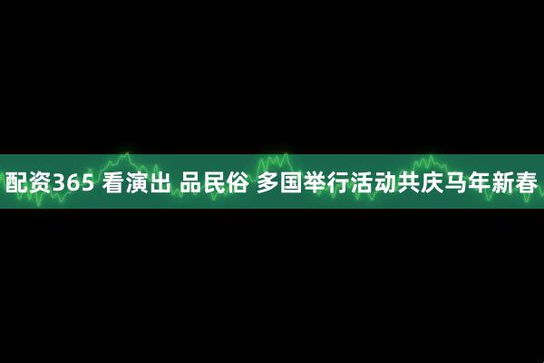 配资365 看演出 品民俗 多国举行活动共庆马年新春