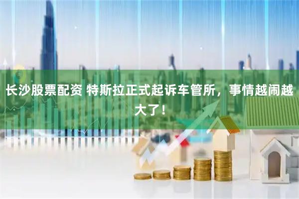 长沙股票配资 特斯拉正式起诉车管所，事情越闹越大了！