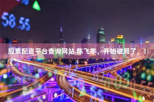 股票配资平台查询网站 陈飞宇，开始破局了，！