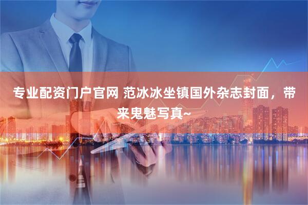 专业配资门户官网 范冰冰坐镇国外杂志封面，带来鬼魅写真~