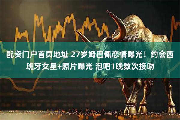 配资门户首页地址 27岁姆巴佩恋情曝光！约会西班牙女星+照片曝光 泡吧1晚数次接吻