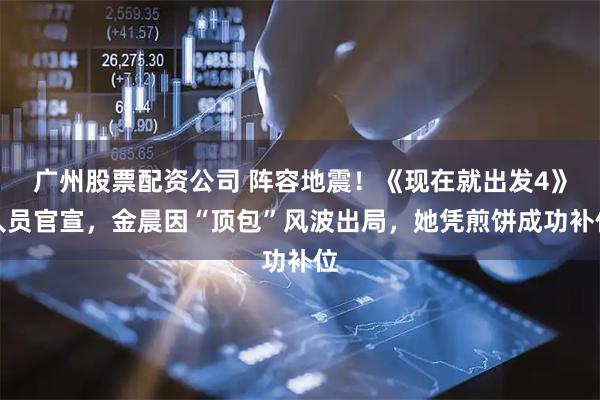 广州股票配资公司 阵容地震！《现在就出发4》人员官宣，金晨因“顶包”风波出局，她凭煎饼成功补位