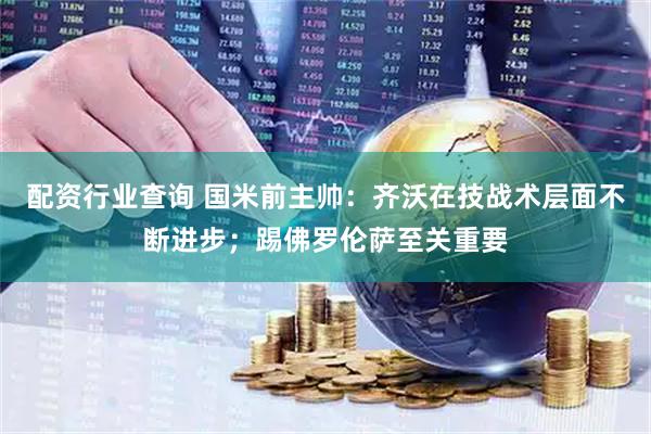 配资行业查询 国米前主帅：齐沃在技战术层面不断进步；踢佛罗伦萨至关重要