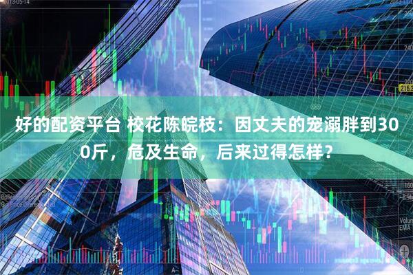 好的配资平台 校花陈皖枝：因丈夫的宠溺胖到300斤，危及生命，后来过得怎样？