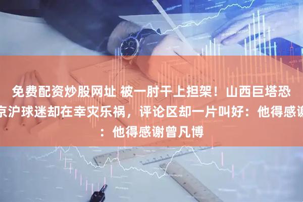免费配资炒股网址 被一肘干上担架！山西巨塔恐报销，京沪球迷却在幸灾乐祸，评论区却一片叫好：他得感谢曾凡博